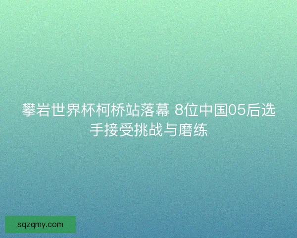 攀岩世界杯柯桥站落幕 8位中国05后选手接受挑战与磨练