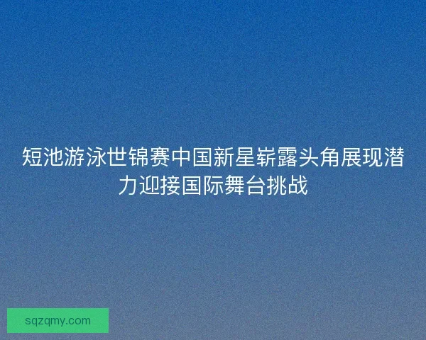 短池游泳世锦赛中国新星崭露头角展现潜力迎接国际舞台挑战
