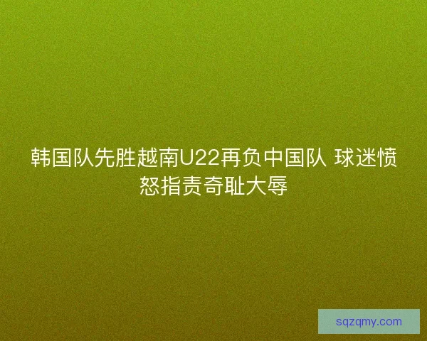 韩国队先胜越南U22再负中国队 球迷愤怒指责奇耻大辱
