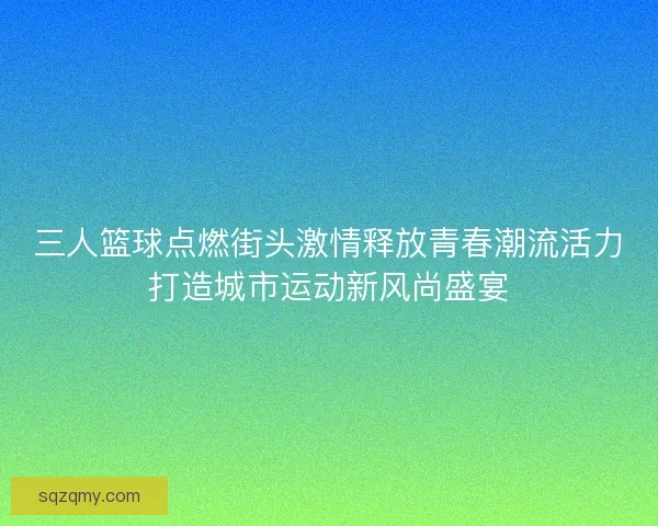 三人篮球点燃街头激情释放青春潮流活力打造城市运动新风尚盛宴