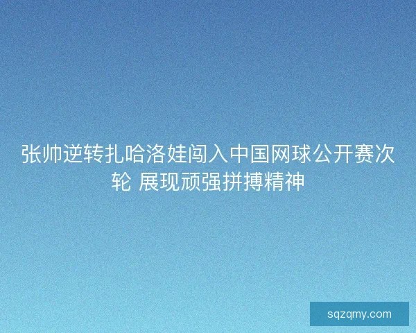 张帅逆转扎哈洛娃闯入中国网球公开赛次轮 展现顽强拼搏精神