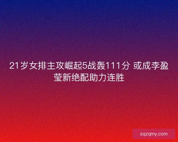 21岁女排主攻崛起5战轰111分 或成李盈莹新绝配助力连胜