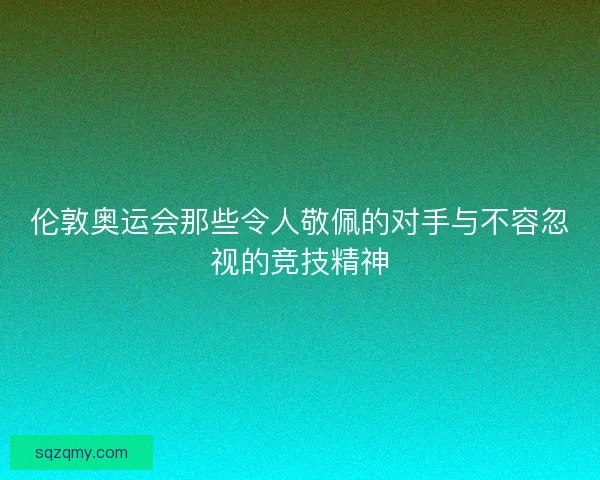 伦敦奥运会那些令人敬佩的对手与不容忽视的竞技精神