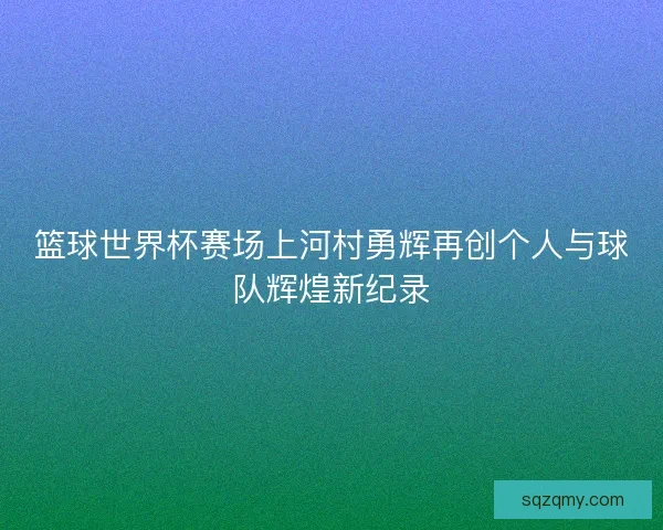 篮球世界杯赛场上河村勇辉再创个人与球队辉煌新纪录