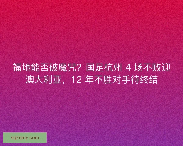 福地能否破魔咒？国足杭州 4 场不败迎澳大利亚，12 年不胜对手待终结