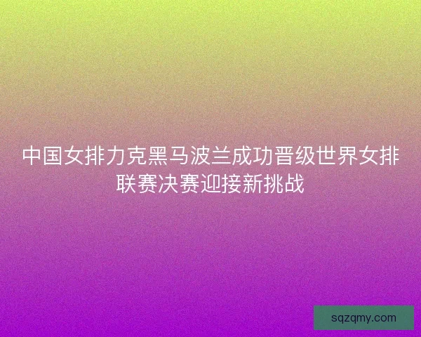 中国女排力克黑马波兰成功晋级世界女排联赛决赛迎接新挑战