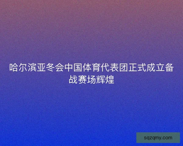 哈尔滨亚冬会中国体育代表团正式成立备战赛场辉煌