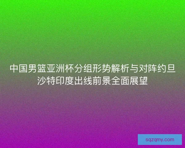 中国男篮亚洲杯分组形势解析与对阵约旦沙特印度出线前景全面展望 中国男篮亚洲杯分组形势解析与对阵约旦沙特印度出线前景全面展望