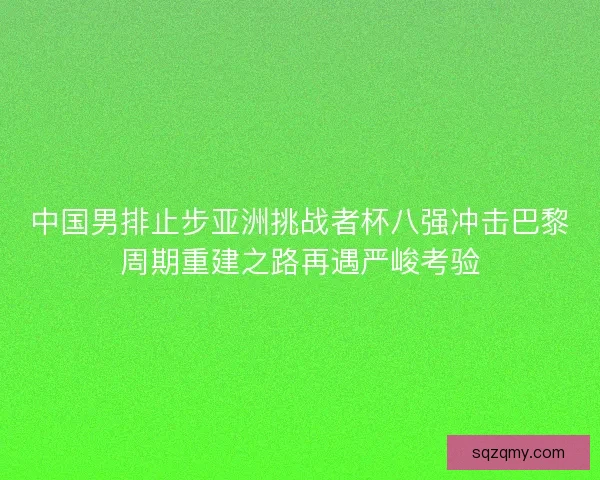 中国男排止步亚洲挑战者杯八强冲击巴黎周期重建之路再遇严峻考验